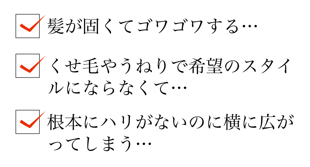 ・髪が硬くてゴワゴワする…・くせ毛やうねりで希望のスタイルにならなくて…・根本にハリがないのに横に広が
ってしまう…